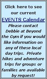 Text Box: Click here to see our current   EVENTS Calendar  Please contact Debbie at Beyond the Gym if you would like information on any of these local day trips.  Private hikes and adventure trips for groups or families are available by request!